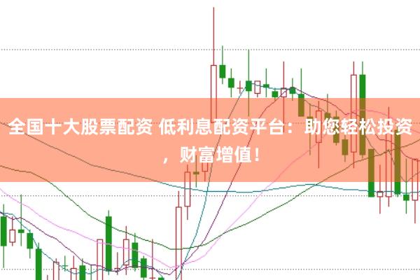 全国十大股票配资 低利息配资平台：助您轻松投资，财富增值！
