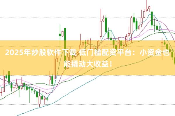 2025年炒股软件下载 低门槛配资平台：小资金也能撬动大收益！