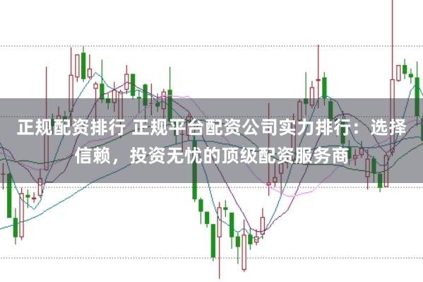 正规配资排行 正规平台配资公司实力排行：选择信赖，投资无忧的顶级配资服务商