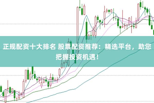 正规配资十大排名 股票配资推荐：精选平台，助您把握投资机遇！