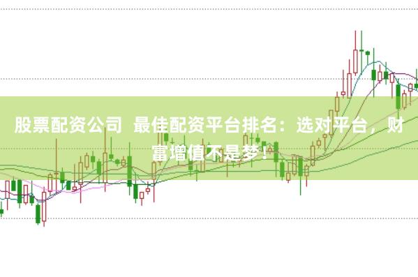 股票配资公司  最佳配资平台排名：选对平台，财富增值不是梦！