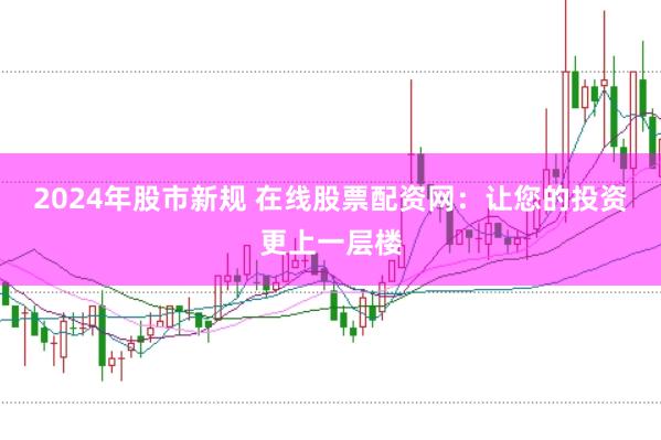 2024年股市新规 在线股票配资网：让您的投资更上一层楼