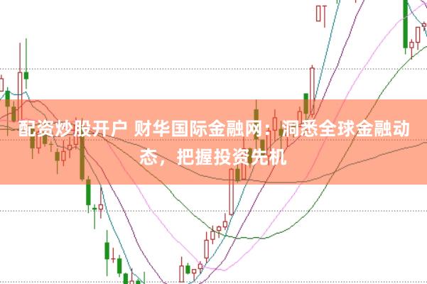 配资炒股开户 财华国际金融网：洞悉全球金融动态，把握投资先机