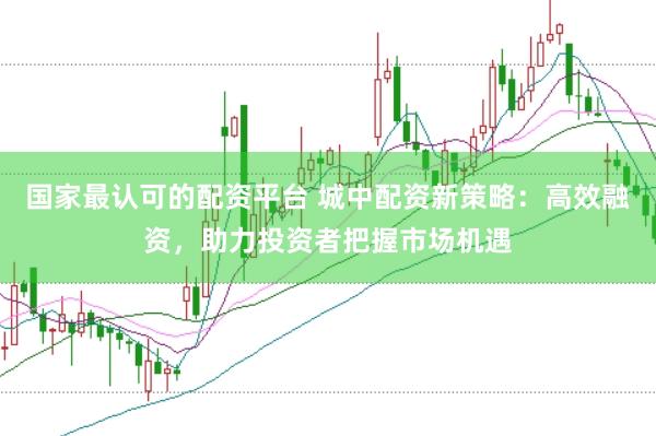 国家最认可的配资平台 城中配资新策略：高效融资，助力投资者把握市场机遇