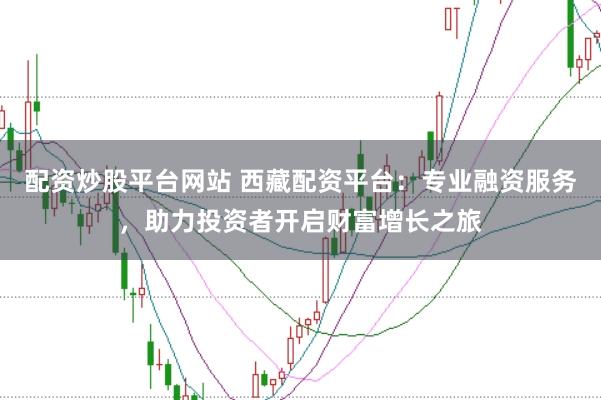 配资炒股平台网站 西藏配资平台：专业融资服务，助力投资者开启财富增长之旅