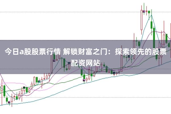 今日a股股票行情 解锁财富之门：探索领先的股票配资网站
