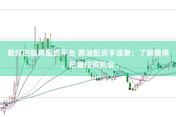 最好的股票配资平台 原油配资手续费：了解费用，把握投资机会