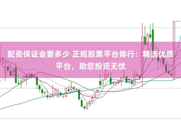 配资保证金要多少 正规股票平台排行：精选优质平台，助您投资无忧