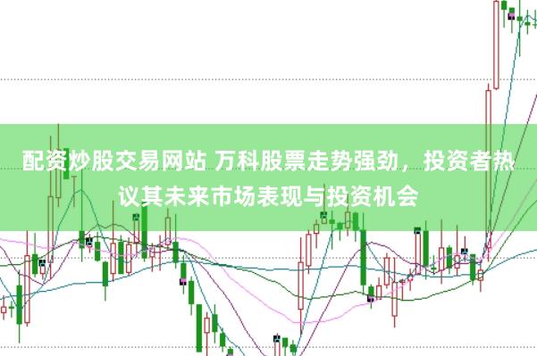 配资炒股交易网站 万科股票走势强劲，投资者热议其未来市场表现与投资机会
