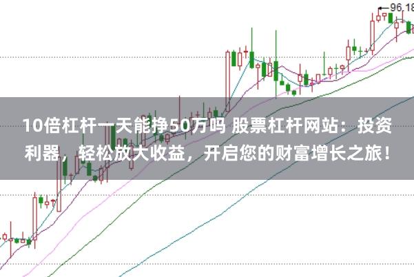 10倍杠杆一天能挣50万吗 股票杠杆网站：投资利器，轻松放大收益，开启您的财富增长之旅！