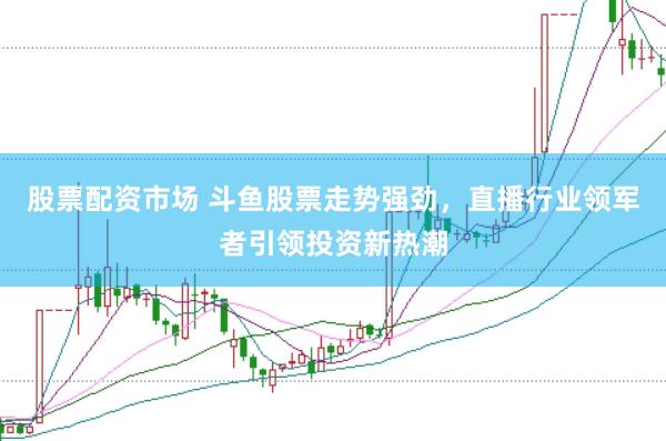 股票配资市场 斗鱼股票走势强劲，直播行业领军者引领投资新热潮