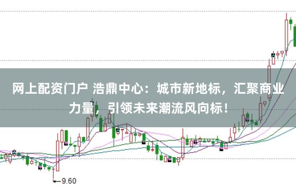 网上配资门户 浩鼎中心：城市新地标，汇聚商业力量，引领未来潮流风向标！