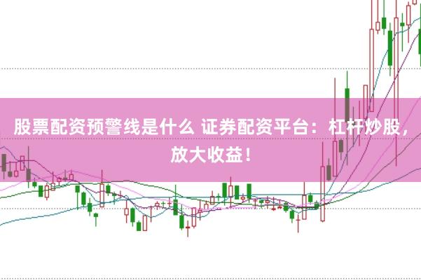 股票配资预警线是什么 证券配资平台：杠杆炒股，放大收益！