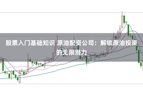 股票入门基础知识 原油配资公司：解锁原油投资的无限潜力
