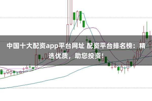 中国十大配资app平台网址 配资平台排名榜：精选优质，助您投资！