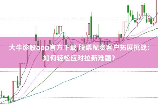 大牛诊股app官方下载 股票配资客户拓展挑战：如何轻松应对拉新难题？