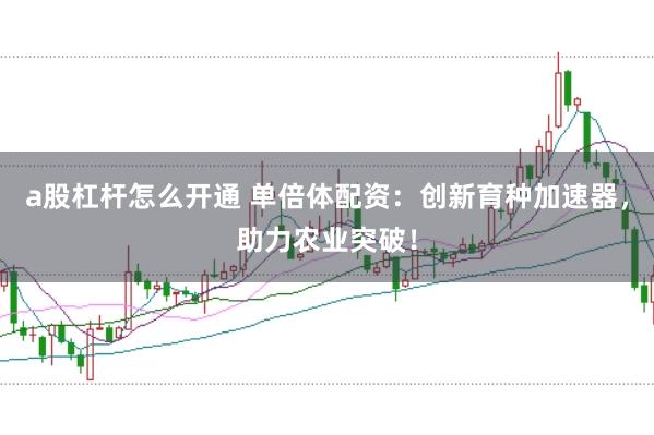 a股杠杆怎么开通 单倍体配资：创新育种加速器，助力农业突破！