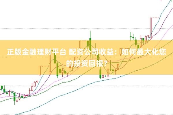 正版金融理财平台 配资公司收益：如何最大化您的投资回报？
