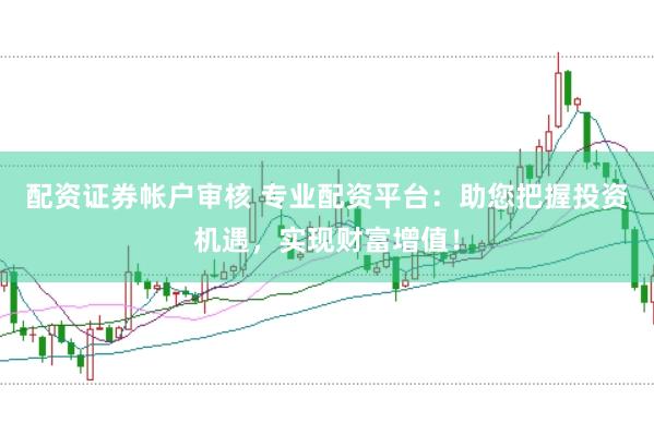 配资证券帐户审核 专业配资平台：助您把握投资机遇，实现财富增值！