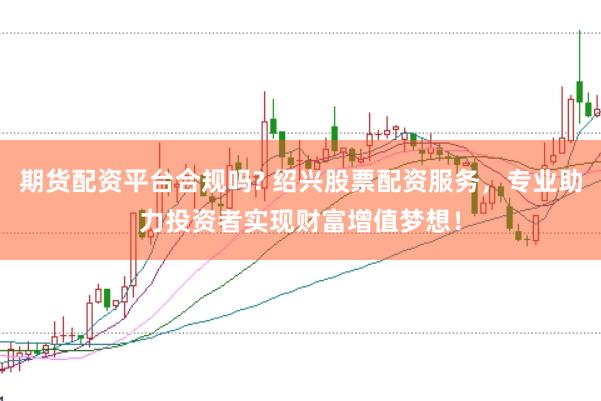 期货配资平台合规吗? 绍兴股票配资服务，专业助力投资者实现财富增值梦想！