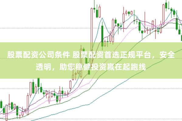股票配资公司条件 股票配资首选正规平台，安全透明，助您稳健投资赢在起跑线