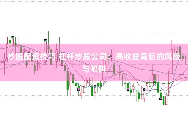 炒股配资技巧 杠杆炒股公司：高收益背后的风险与陷阱