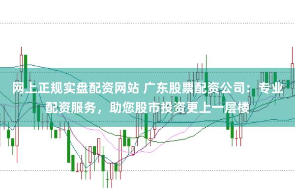 网上正规实盘配资网站 广东股票配资公司：专业配资服务，助您股市投资更上一层楼