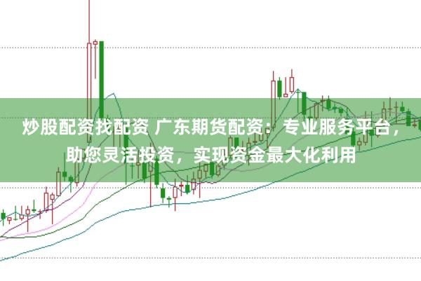 炒股配资找配资 广东期货配资：专业服务平台，助您灵活投资，实现资金最大化利用
