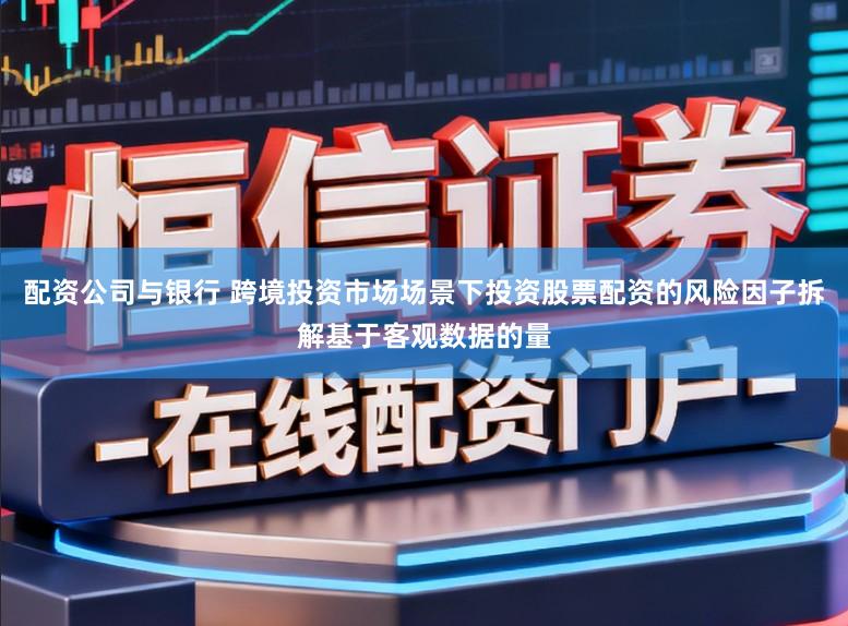配资公司与银行 跨境投资市场场景下投资股票配资的风险因子拆解基于客观数据的量
