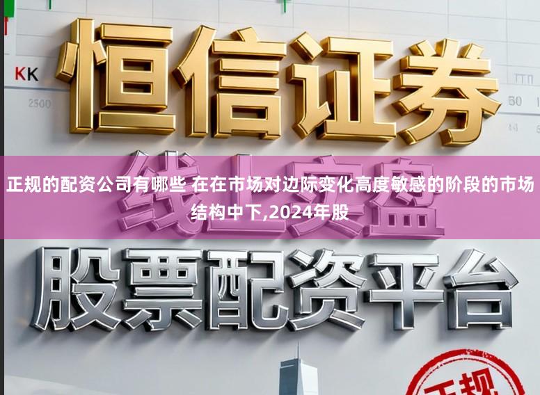 正规的配资公司有哪些 在在市场对边际变化高度敏感的阶段的市场结构中下,2024年股