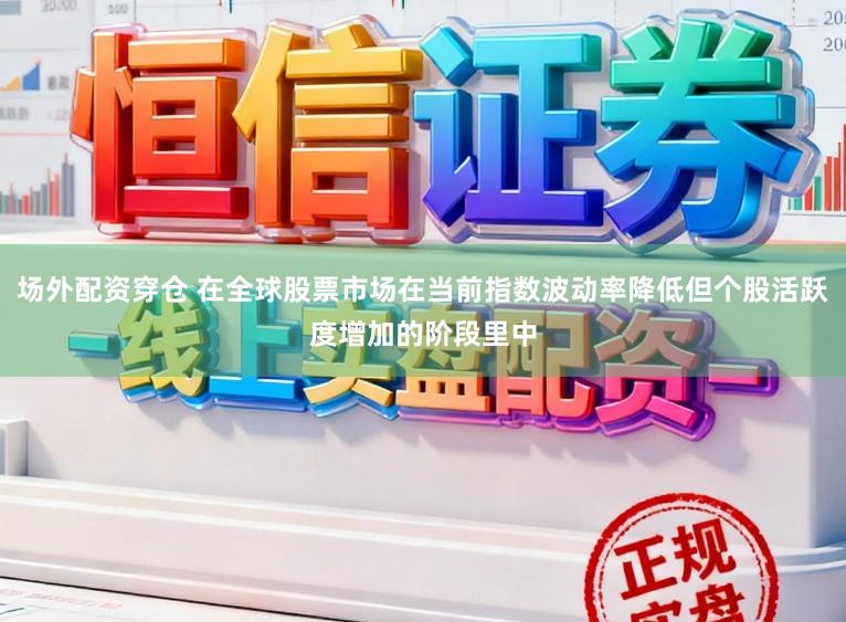 场外配资穿仓 在全球股票市场在当前指数波动率降低但个股活跃度增加的阶段里中