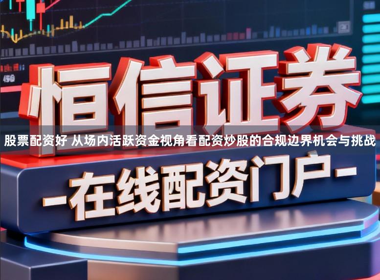 股票配资好 从场内活跃资金视角看配资炒股的合规边界机会与挑战