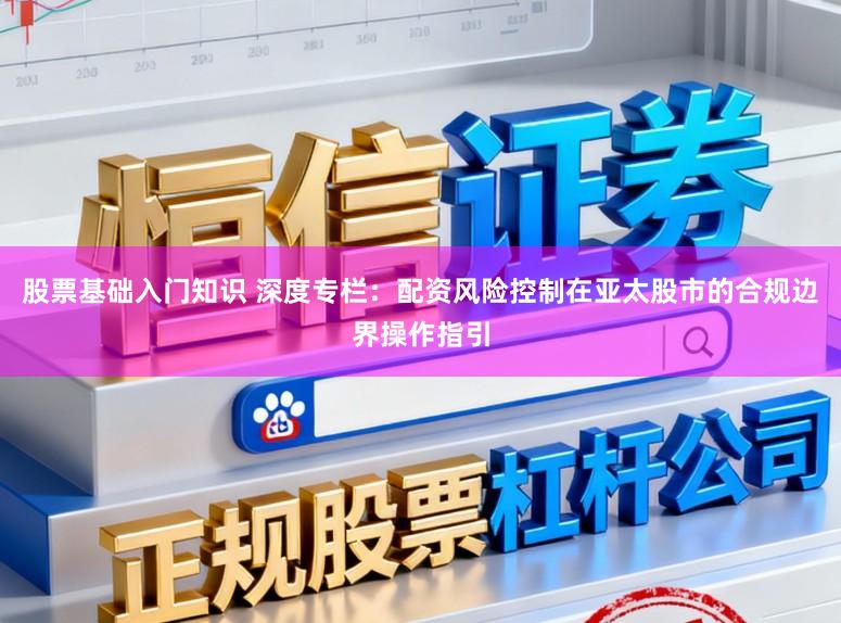股票基础入门知识 深度专栏：配资风险控制在亚太股市的合规边界操作指引