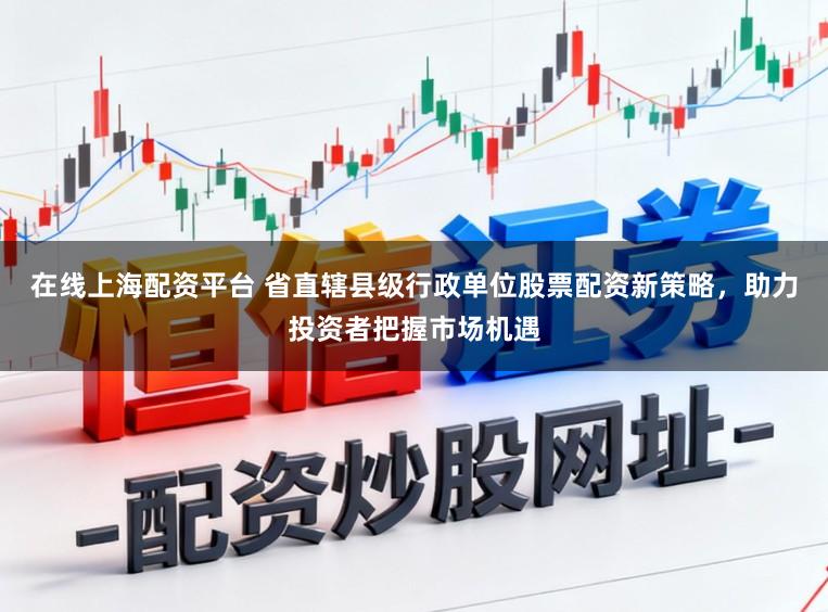 在线上海配资平台 省直辖县级行政单位股票配资新策略，助力投资者把握市场机遇