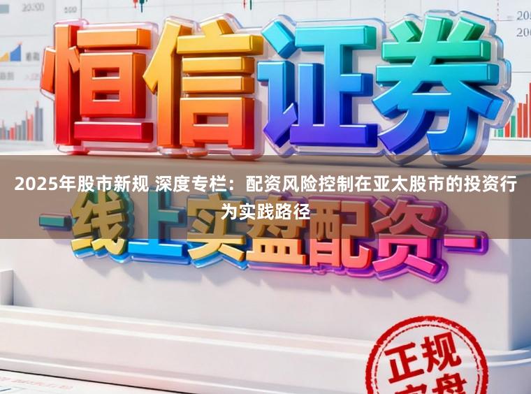 2025年股市新规 深度专栏：配资风险控制在亚太股市的投资行为实践路径